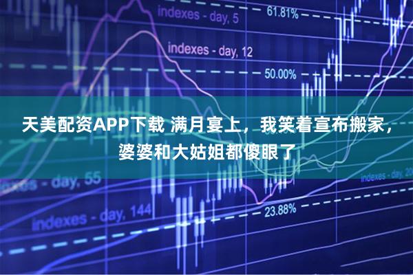 天美配资APP下载 满月宴上，我笑着宣布搬家，婆婆和大姑姐都傻眼了