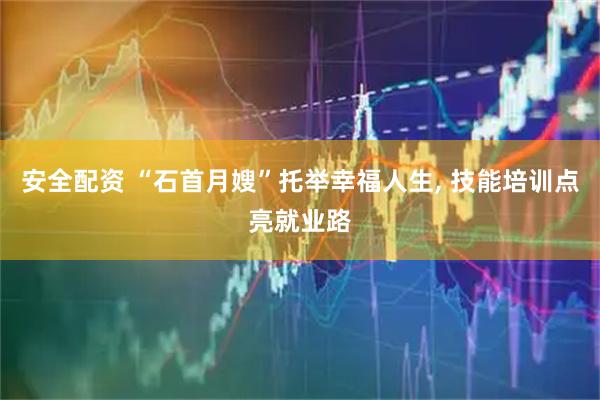安全配资 “石首月嫂”托举幸福人生, 技能培训点亮就业路