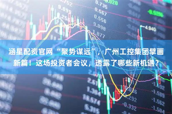 涵星配资官网 “聚势谋远”，广州工控集团擘画新篇！这场投资者会议，透露了哪些新机遇？