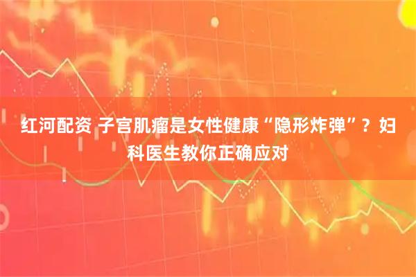 红河配资 子宫肌瘤是女性健康“隐形炸弹”？妇科医生教你正确应对