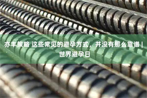 亦丰策略 这些常见的避孕方式，并没有那么靠谱 | 世界避孕日