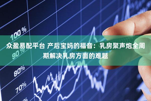 众盈易配平台 产后宝妈的福音：乳房聚声炮全周期解决乳房方面的难题