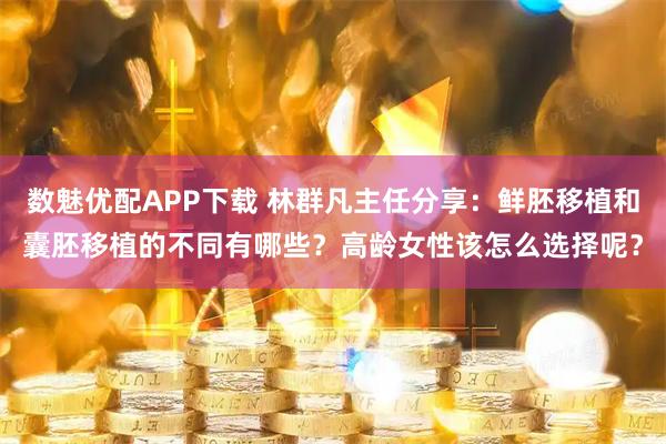 数魅优配APP下载 林群凡主任分享：鲜胚移植和囊胚移植的不同有哪些？高龄女性该怎么选择呢？