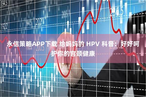 永信策略APP下载 给妈妈的 HPV 科普：好好呵护你的宫颈健康