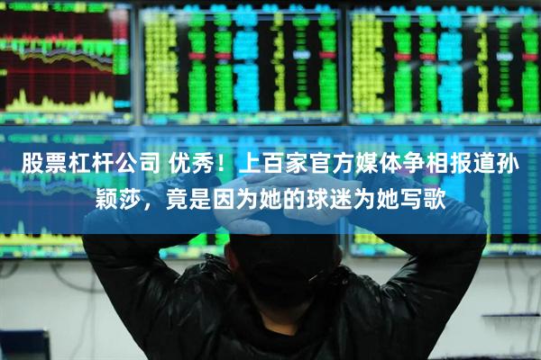 股票杠杆公司 优秀！上百家官方媒体争相报道孙颖莎，竟是因为她的球迷为她写歌