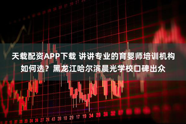 天载配资APP下载 讲讲专业的育婴师培训机构如何选？黑龙江哈尔滨晨光学校口碑出众