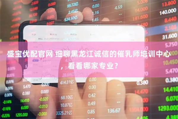 盛宝优配官网 细聊黑龙江诚信的催乳师培训中心，看看哪家专业？