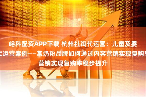 峪科配资APP下载 杭州社淘代运营：儿童及婴幼儿用品代运营案例——某奶粉品牌如何通过内容营销实现复购率稳步提升