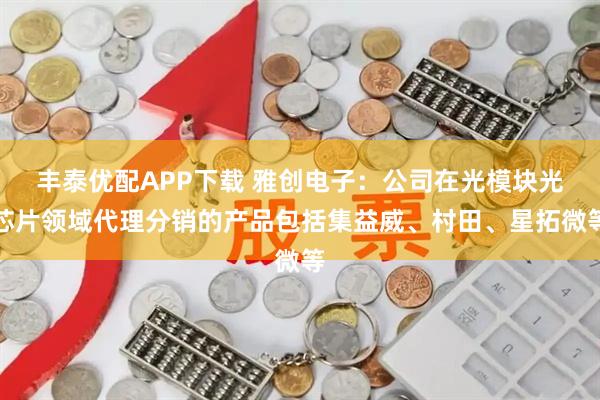 丰泰优配APP下载 雅创电子：公司在光模块光芯片领域代理分销的产品包括集益威、村田、星拓微等