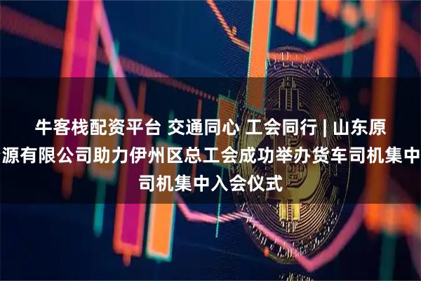 牛客栈配资平台 交通同心 工会同行 | 山东原和人力资源有限公司助力伊州区总工会成功举办货车司机集中入会仪式