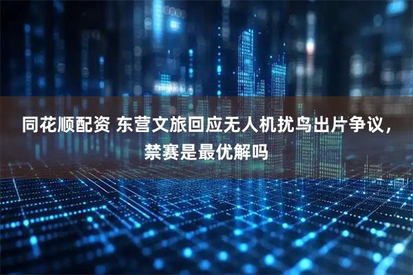 同花顺配资 东营文旅回应无人机扰鸟出片争议，禁赛是最优解吗
