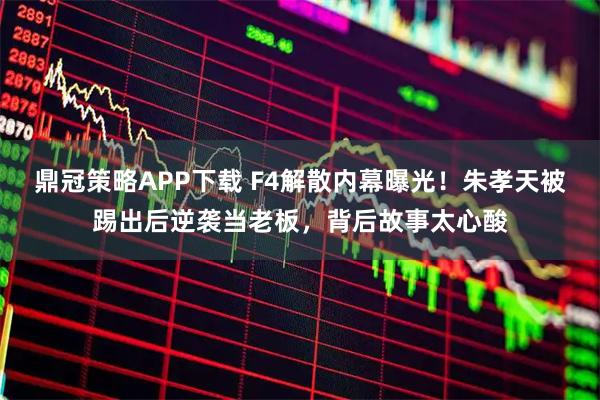 鼎冠策略APP下载 F4解散内幕曝光！朱孝天被踢出后逆袭当老板，背后故事太心酸