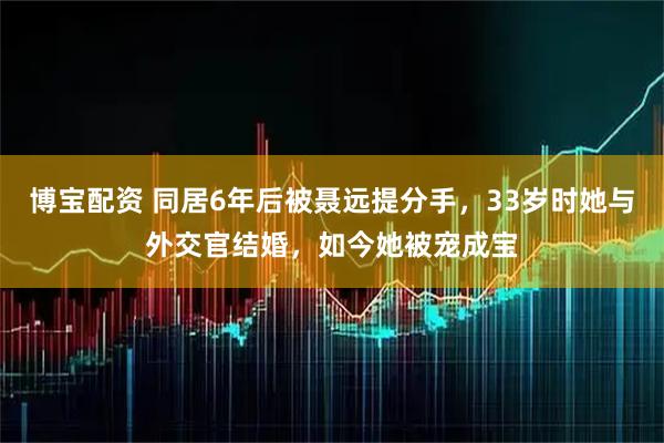 博宝配资 同居6年后被聂远提分手，33岁时她与外交官结婚，如今她被宠成宝