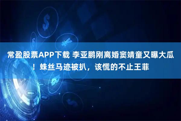 常盈股票APP下载 李亚鹏刚离婚窦靖童又曝大瓜！蛛丝马迹被扒，该慌的不止王菲