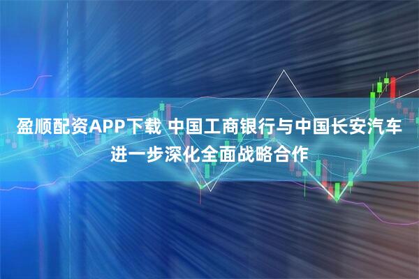 盈顺配资APP下载 中国工商银行与中国长安汽车进一步深化全面战略合作