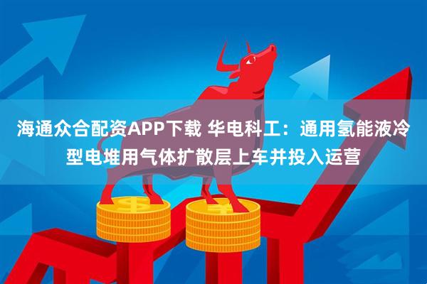 海通众合配资APP下载 华电科工：通用氢能液冷型电堆用气体扩散层上车并投入运营
