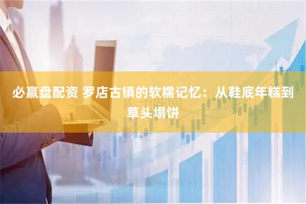 必赢盘配资 罗店古镇的软糯记忆：从鞋底年糕到草头塌饼
