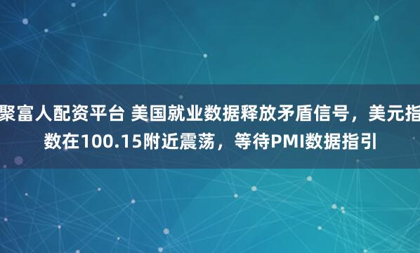 聚富人配资平台 美国就业数据释放矛盾信号，美元指数在100.15附近震荡，等待PMI数据指引
