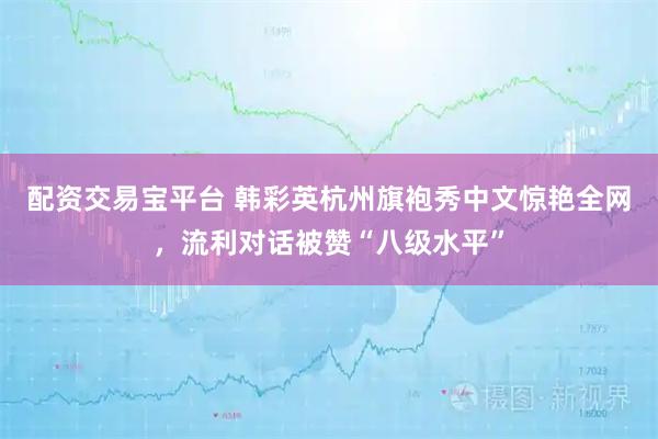 配资交易宝平台 韩彩英杭州旗袍秀中文惊艳全网，流利对话被赞“八级水平”