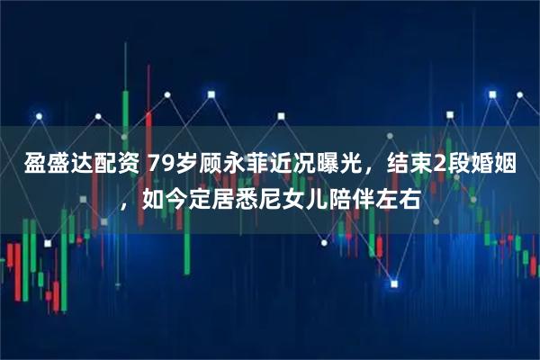 盈盛达配资 79岁顾永菲近况曝光，结束2段婚姻，如今定居悉尼女儿陪伴左右