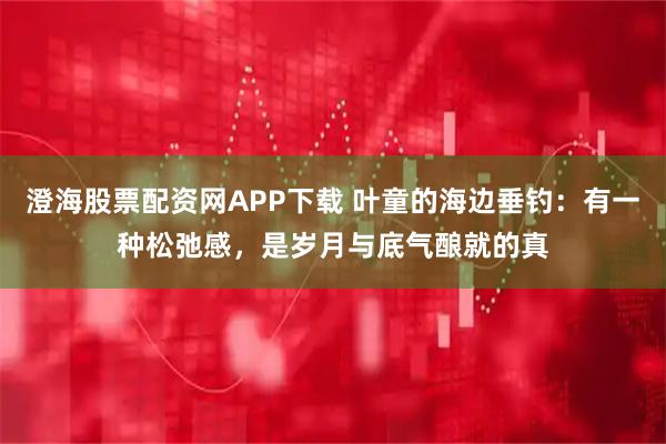 澄海股票配资网APP下载 叶童的海边垂钓：有一种松弛感，是岁月与底气酿就的真