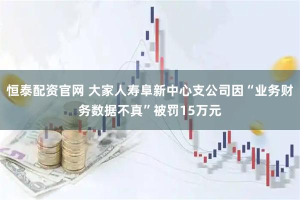 恒泰配资官网 大家人寿阜新中心支公司因“业务财务数据不真”被罚15万元
