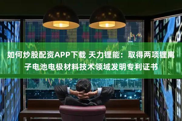 如何炒股配资APP下载 天力锂能：取得两项锂离子电池电极材料技术领域发明专利证书