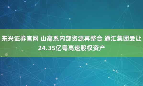 东兴证券官网 山高系内部资源再整合 通汇集团受让24.35亿粤高速股权资产