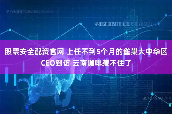 股票安全配资官网 上任不到5个月的雀巢大中华区CEO到访 云南咖啡藏不住了