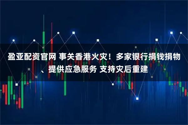 盈亚配资官网 事关香港火灾！多家银行捐钱捐物、提供应急服务 支持灾后重建