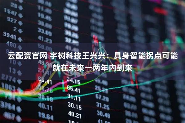 云配资官网 宇树科技王兴兴：具身智能拐点可能就在未来一两年内到来