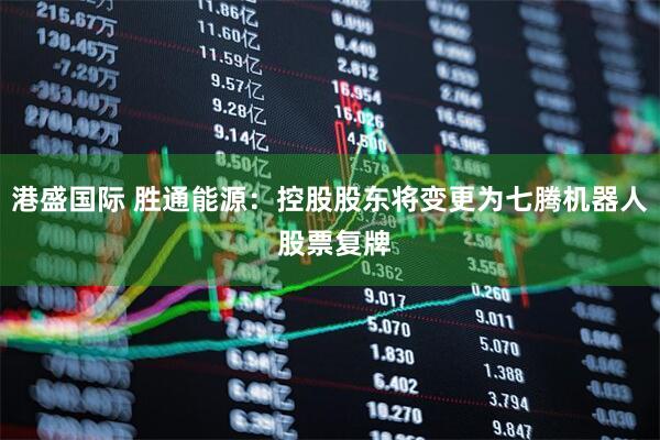 港盛国际 胜通能源：控股股东将变更为七腾机器人 股票复牌