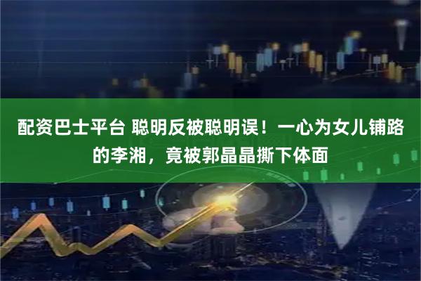 配资巴士平台 聪明反被聪明误！一心为女儿铺路的李湘，竟被郭晶晶撕下体面