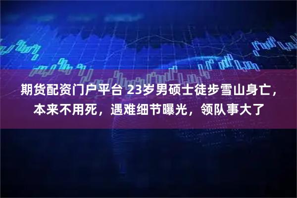 期货配资门户平台 23岁男硕士徒步雪山身亡，本来不用死，遇难细节曝光，领队事大了