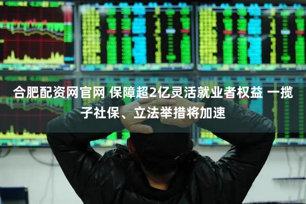 合肥配资网官网 保障超2亿灵活就业者权益 一揽子社保、立法举措将加速