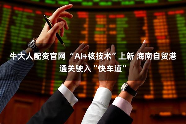 牛大人配资官网 “AI+核技术”上新 海南自贸港通关驶入“快车道”