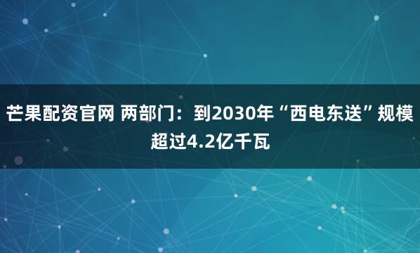 芒果配资官网 两部门：到2030年“西电东送”规模超过4.2亿千瓦