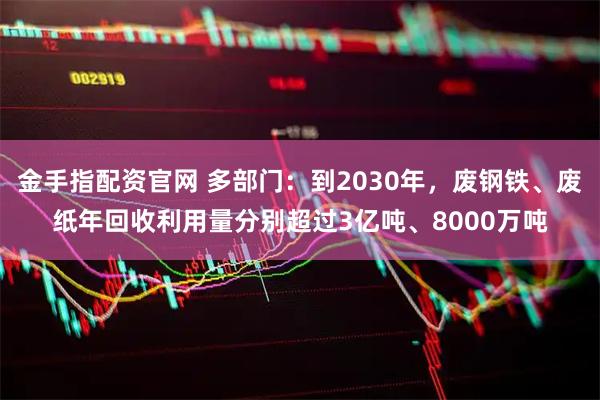 金手指配资官网 多部门：到2030年，废钢铁、废纸年回收利用量分别超过3亿吨、8000万吨