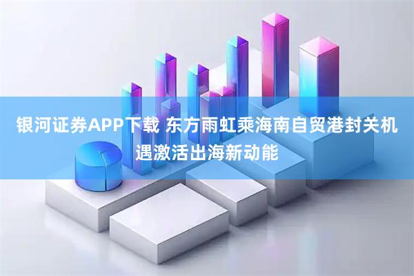 银河证券APP下载 东方雨虹乘海南自贸港封关机遇激活出海新动能
