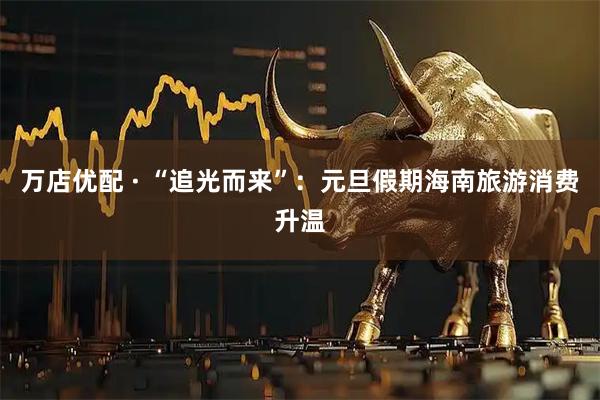 万店优配 · “追光而来”：元旦假期海南旅游消费升温