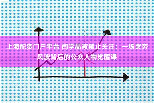 上海配资门户平台 闫学晶被禁止关注：一场哭穷风波背后的公众人物觉醒课