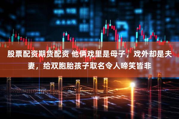 股票配资期货配资 他俩戏里是母子，戏外却是夫妻，给双胞胎孩子取名令人啼笑皆非
