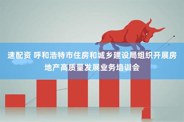 速配资 呼和浩特市住房和城乡建设局组织开展房地产高质量发展业务培训会