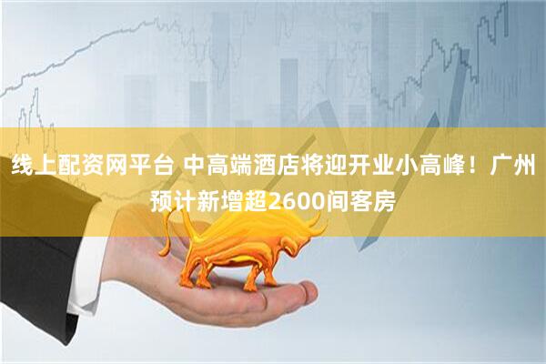 线上配资网平台 中高端酒店将迎开业小高峰！广州预计新增超2600间客房
