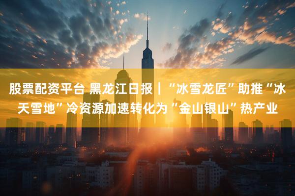 股票配资平台 黑龙江日报｜“冰雪龙匠”助推“冰天雪地”冷资源加速转化为“金山银山”热产业