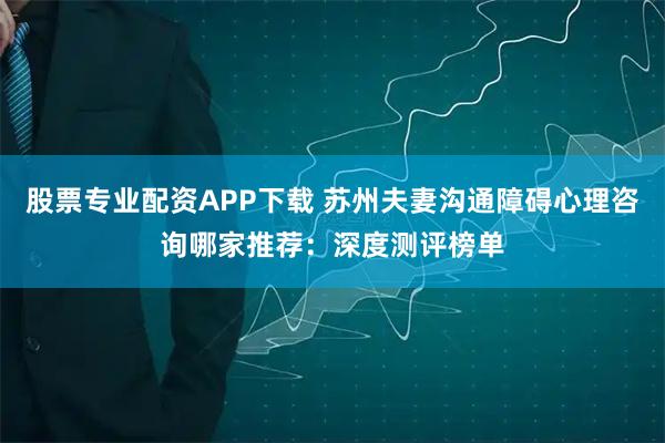 股票专业配资APP下载 苏州夫妻沟通障碍心理咨询哪家推荐：深度测评榜单