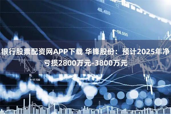 银行股票配资网APP下载 华锋股份：预计2025年净亏损2800万元-3800万元