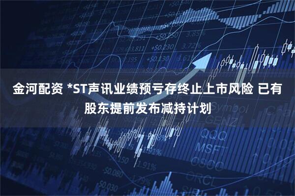 金河配资 *ST声讯业绩预亏存终止上市风险 已有股东提前发布减持计划