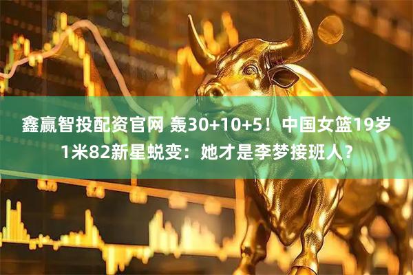 鑫赢智投配资官网 轰30+10+5！中国女篮19岁1米82新星蜕变：她才是李梦接班人？