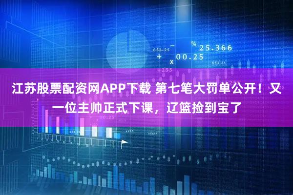 江苏股票配资网APP下载 第七笔大罚单公开！又一位主帅正式下课，辽篮捡到宝了